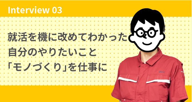 Interview 03 就活を機に改めてわかった自分のやりたいこと「モノづくり」を仕事に