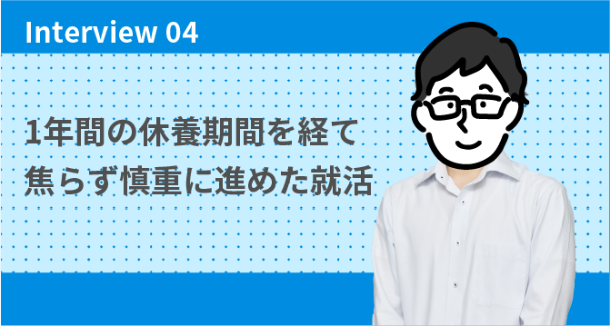 Interview 04 1年間の休養期間を経て焦らず慎重に進めた就活